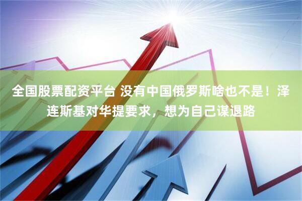 全国股票配资平台 没有中国俄罗斯啥也不是！泽连斯基对华提要求，想为自己谋退路