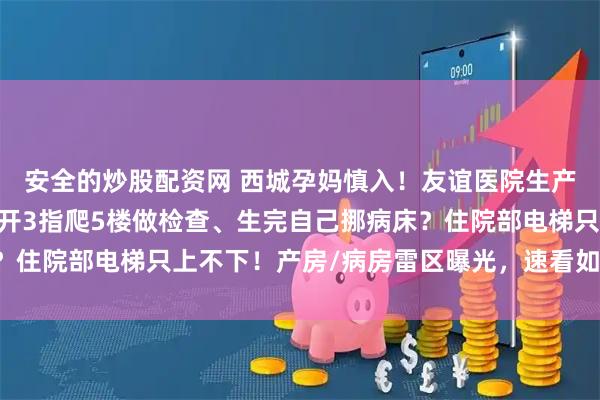安全的炒股配资网 西城孕妈慎入！友谊医院生产现场堪比荒野求生， 开3指爬5楼做检查、生完自己挪病床？住院部电梯只上不下！产房/病房雷区曝光，速看如何活着出院！