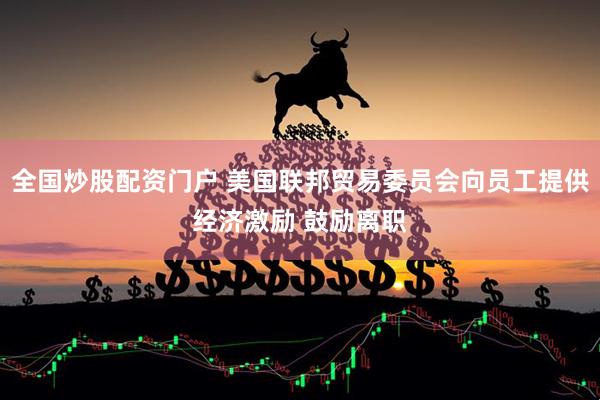 全国炒股配资门户 美国联邦贸易委员会向员工提供经济激励 鼓励离职
