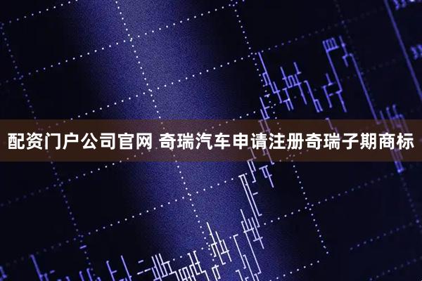 配资门户公司官网 奇瑞汽车申请注册奇瑞子期商标