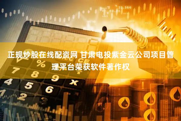 正规炒股在线配资网 甘肃电投紫金云公司项目管理平台荣获软件著作权