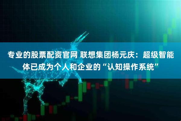 专业的股票配资官网 联想集团杨元庆：超级智能体已成为个人和企业的“认知操作系统”