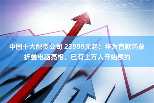 中国十大配资公司 23999元起！华为首款鸿蒙折叠电脑亮相，已有上万人开始预约