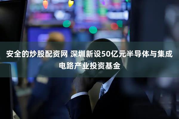 安全的炒股配资网 深圳新设50亿元半导体与集成电路产业投资基金