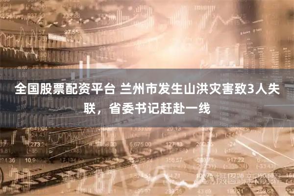 全国股票配资平台 兰州市发生山洪灾害致3人失联，省委书记赶赴一线